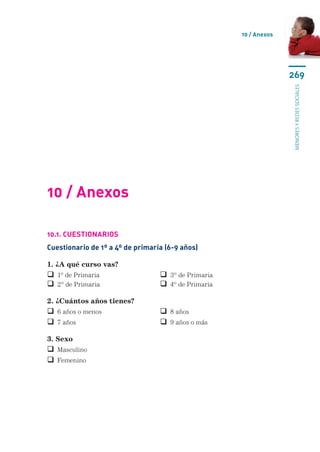 10 / Anexos




                                                                   269




                                                                   menores y redes sociales
10 / Anexos

10.1. Cuestionarios
Cuestionario de 1º a 4º de primaria (6-9 años)

1. ¿A qué curso vas?
 1º de Primaria	                  3º de Primaria
 2º de Primaria	                  4º de Primaria

2. ¿Cuántos años tienes?
 6 años o menos	                  8 años
 7 años	                          9 años o más

3. Sexo
 Masculino
 Femenino
 