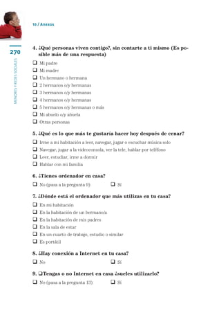 10 / Anexos




                           4.  Qué personas viven contigo?, sin contarte a ti mismo (Es po-
                              ¿
270                           sible más de una respuesta)
menores y redes sociales




                              Mi padre
                              Mi madre
                              Un hermano o hermana
                              2 hermanos o/y hermanas
                              3 hermanos o/y hermanas
                              4 hermanos o/y hermanas
                              5 hermanos o/y hermanas o más
                              Mi abuelo o/y abuela
                              Otras personas

                           5. ¿Qué es lo que más te gustaría hacer hoy después de cenar?
                              Irme a mi habitación a leer, navegar, jugar o escuchar música solo
                              Navegar, jugar a la videoconsola, ver la tele, hablar por teléfono
                              Leer, estudiar, irme a dormir
                              Hablar con mi familia

                           6. ¿Tienes ordenador en casa?
                            No (pasa a la pregunta 9)	              Sí

                           7. ¿Dónde está el ordenador que más utilizas en tu casa?
                              En mi habitación
                              En la habitación de un hermano/a
                              En la habitación de mis padres
                              En la sala de estar
                              En un cuarto de trabajo, estudio o similar
                              Es portátil

                           8. ¿Hay conexión a Internet en tu casa?
                            No	 	                                   Sí

                           9. Tengas o no Internet en casa ¿sueles utilizarlo?
                            No (pasa a la pregunta 13)	             Sí
 