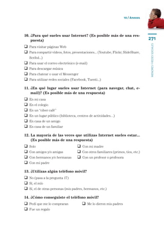 10 / Anexos




10.  Para qué sueles usar Internet? (Es posible más de una res-
    ¿
    puesta)                                                                        271




                                                                                   menores y redes sociales
 Para visitar páginas Web
  ara compartir vídeos, fotos, presentaciones... (Youtube, Flickr, SlideShare,
  P
    Scribd...)
   Para usar el correo electrónico (e-mail)
   Para descargar música
   Para chatear o usar el Messenger
   Para utilizar redes sociales (Facebook, Tuenti...)

11.  En qué lugar sueles usar Internet (para navegar, chat, e-
    ¿
    mail)? (Es posible más de una respuesta)
   En mi casa	
   En el colegio
   En un “ciber café”
   En un lugar público (biblioteca, centros de actividades…)
   En casa de un amigo
   En casa de un familiar

12.  a mayoría de las veces que utilizas Internet sueles estar...
    L
    (Es posible más de una respuesta)
   Solo	 	                           Con mi madre
   Con amigos y/o amigas	            Con otros familiares (primos, tíos, etc.)
   Con hermanos y/o hermanas	        Con un profesor o profesora
   Con mi padre

13. ¿Utilizas algún teléfono móvil?
 No (pasa a la pregunta 17)
 Sí, el mío
 Sí, el de otras personas (mis padres, hermanos, etc.)

14. ¿Cómo conseguiste el teléfono móvil?
 Pedí que me lo compraran	              Me lo dieron mis padres
 Fue un regalo
 