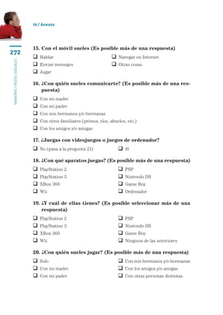 10 / Anexos




                           15. Con el móvil sueles (Es posible más de una respuesta)
272
                            Hablar	                                 Navegar en Internet
menores y redes sociales




                            Enviar mensajes	                        Otras cosas
                            Jugar

                           16.  Con quién sueles comunicarte? (Es posible más de una res-
                               ¿
                               puesta)
                              Con mi madre
                              Con mi padre
                              Con mis hermanos y/o hermanas
                              Con otros familiares (primos, tíos, abuelos, etc.)
                              Con los amigos y/o amigas

                           17. ¿Juegas con videojuegos o juegos de ordenador?
                            No (pasa a la pregunta 21)	                Sí

                           18. ¿Con qué aparatos juegas? (Es posible más de una respuesta)
                              PlayStation 2	                             PSP
                              PlayStation 3	                             Nintendo DS
                              XBox 360	                                  Game Boy
                              Wii	 	                                     Ordenador

                           19.  Y cuál de ellas tienes? (Es posible seleccionar más de una
                               ¿
                               respuesta)
                              PlayStation 2	                             PSP
                              PlayStation 3	                             Nintendo DS
                              XBox 360	                                  Game Boy
                              Wii	 	                                     Ninguna de las anteriores

                           20. ¿Con quién sueles jugar? (Es posible más de una respuesta)
                            Solo	 	                                    Con mis hermanos y/o hermanas
                            Con mi madre	                              Con los amigos y/o amigas
                            Con mi padre	                              Con otras personas distintas
 