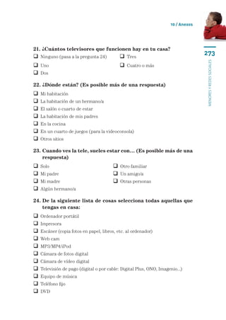 10 / Anexos




21. ¿Cuántos televisores que funcionen hay en tu casa?
 Ninguno (pasa a la pregunta 24)	           Tres
                                                                                    273




                                                                                    menores y redes sociales
 Uno	 	                                     Cuatro o más
 Dos

22. ¿Dónde están? (Es posible más de una respuesta)
   Mi habitación
   La habitación de un hermano/a
   El salón o cuarto de estar
   La habitación de mis padres
   En la cocina
   En un cuarto de juegos (para la videoconsola)
   Otros sitios

23.  uando ves la tele, sueles estar con… (Es posible más de una
    C
    respuesta)
   Solo	 	                              Otro familiar
   Mi padre	                            Un amigo/a
   Mi madre	                            Otras personas
   Algún hermano/a

24. De la siguiente lista de cosas selecciona todas aquellas que
    
    tengas en casa:
   Ordenador portátil
   Impresora
   Escáner (copia fotos en papel, libros, etc. al ordenador)
   Web cam
   MP3/MP4/iPod
   Cámara de fotos digital
   Cámara de vídeo digital
   Televisión de pago (digital o por cable: Digital Plus, ONO, Imagenio...)
   Equipo de música
   Teléfono fijo
   DVD
 