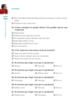 10 / Anexos




274                          isco duro Multimedia (para bajar películas de Internet y verlas en la tele-
                             D
                               visión)
menores y redes sociales




                            Ninguna de estas, tengo otras

                           25.  Cómo consigues tu propio dinero? (Es posible más de una
                               ¿
                               respuesta)
                              Paga semanal
                              Cuando necesito algo pido y me dan
                              En cumpleaños, fiestas, Navidad o días especiales
                              Hago algún trabajo en casa
                              Hago algún trabajo fuera de casa
                              No me dan dinero

                           26. ¿Con cuáles de estas frases estás de acuerdo?
                            Tengo más dinero del que necesito
                            Tengo el dinero suficiente para mis necesidades
                            Tengo menos dinero del que necesito

                           27. Si tuvieras que elegir ¿con que te quedarías?
                            Internet	                       Televisión	              No lo sé

                           28. Si tuvieras que elegir ¿con que te quedarías?
                            Internet	                       Teléfono móvil	          No lo sé

                           29. Si tuvieras que elegir ¿con que te quedarías?
                            Videojuegos	                    Televisión	              No lo sé

                           30. Si tuvieras que elegir ¿con que te quedarías?
                            Teléfono móvil	                 Televisión	              No lo sé

                           31. Si tuvieras que elegir ¿con que te quedarías?
                            Teléfono móvil	                 Videojuegos	             No lo sé
 