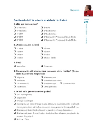10 / Anexos




Cuestionario de 5º de primaria en adelante (10-18 años)
                                                                                   275
1. ¿En qué curso estás?




                                                                                   menores y redes sociales
   5º Primaria	                    4º ESO
   6º Primaria	                    1º Bachillerato
   1º ESO	                         2º Bachillerato
   2º ESO	                         1º Formación Profesional Grado Medio
   3º ESO	                         2º Formación Profesional Grado Medio

2. ¿Cuántos años tienes?
   11 años	                        15 años
   12 años	                        16 años
   13 años	                        17 años
   14 años	                        18 años o más

3. Sexo
 Masculino	                      Femenino

4.  in contarte a ti mismo, ¿qué personas viven contigo? (Es po-
   S
   sible más de una respuesta)
   Mi padre	                       4 hermanos/as
   Mi madre	                       5 hermanos/as o más
   Un hermano/a 	                  2 hermanos/as	      3 hermanos/as
   Mi abuelo/a	                    Otras personas	

5. ¿Cuál es la profesión de tu padre?
 Está desempleado
 Es jubilado
 Trabaja en el hogar
  esempeña un oficio (trabaja en una fábrica, en mantenimiento, es albañil,
  D
    obrero, carpintero, agricultor, mecánico, mozo, personal de seguridad, etc.)
 Realiza un trabajo técnico (maestro, ingeniero técnico, bancario...)
  ealiza un trabajo de nivel universitario (médico, abogado, arquitecto, in-
  R
    geniero, dentista...)
 No lo sé / Otro
 