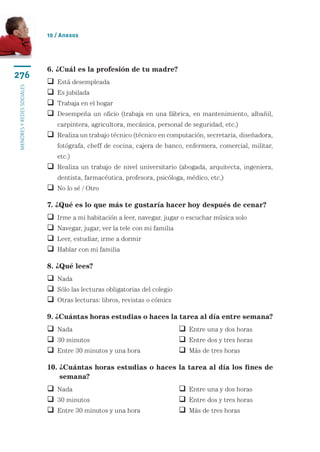 10 / Anexos




                           6. ¿Cuál es la profesión de tu madre?
276
                            Está desempleada
menores y redes sociales




                            Es jubilada
                            Trabaja en el hogar
                             esempeña un oficio (trabaja en una fábrica, en mantenimiento, albañil,
                             D
                               carpintera, agricultora, mecánica, personal de seguridad, etc.)
                             ealiza un trabajo técnico (técnico en computación, secretaria, diseñadora,
                             R
                               fotógrafa, cheff de cocina, cajera de banco, enfermera, comercial, militar,
                               etc.)
                             ealiza un trabajo de nivel universitario (abogada, arquitecta, ingeniera,
                             R
                               dentista, farmacéutica, profesora, psicóloga, médico, etc.)
                            No lo sé / Otro

                           7. ¿Qué es lo que más te gustaría hacer hoy después de cenar?
                              Irme a mi habitación a leer, navegar, jugar o escuchar música solo
                              Navegar, jugar, ver la tele con mi familia
                              Leer, estudiar, irme a dormir
                              Hablar con mi familia

                           8. ¿Qué lees?
                            Nada
                            Sólo las lecturas obligatorias del colegio
                            Otras lecturas: libros, revistas o cómics

                           9. ¿Cuántas horas estudias o haces la tarea al día entre semana?
                            Nada	                                           Entre una y dos horas
                            30 minutos	                                     Entre dos y tres horas
                            Entre 30 minutos y una hora	                    Más de tres horas

                           10.  Cuántas horas estudias o haces la tarea al día los fines de
                               ¿
                               semana?
                            Nada	                                           Entre una y dos horas
                            30 minutos	                                     Entre dos y tres horas
                            Entre 30 minutos y una hora	                    Más de tres horas
 
