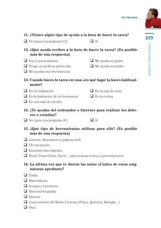 10 / Anexos




11. ¿Tienes algún tipo de ayuda a la hora de hacer la tarea?
                                                                                 277
 No (pasa a la pregunta 13)	                Sí




                                                                                 menores y redes sociales
12.  Qué ayuda recibes a la hora de hacer la tarea? (Es posible
    ¿
    más de una respuesta)
 Voy a una academia	                        Me ayuda mi padre
 Tengo un profesor particular	              Me ayuda mi madre
 Me ayudan mis hermanos/as

13.  uando haces la tarea en casa ¿en qué lugar la haces habitual-
    C
    mente?
 En mi habitación	                          En la sala de estar
 En la habitación de un hermano/a	          En la cocina
 En una sala de estudio

14.  Te ayudas del ordenador o Internet para realizar los debe-
    ¿
    res o estudiar?
 No (pasa a la pregunta 16)	                Sí

15.  Qué tipo de herramientas utilizas para ello? (Es posible
    ¿
    más de una respuesta)
   Internet: Buscadores y páginas web
   CD interactivo
   Enciclopedias digitales
   Word, Power Point, Excel… para realizar textos y presentaciones

16.  a última vez que te dieron las notas ¿Cuáles de estas asig-
    L
    naturas aprobaste?
   Todas
   Matemáticas
   Lengua y Literatura
   Historia/Geografía
   Idiomas
   Conocimiento del Medio Ciencias (Física, Química, Biología…)
   Otra
 