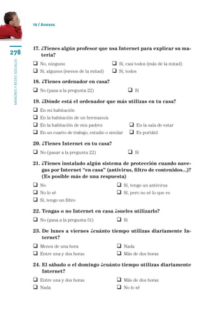 10 / Anexos




                           17.  Tienes algún profesor que usa Internet para explicar su ma-
                               ¿
278                            teria?
menores y redes sociales




                            No, ninguno	                          Sí, casi todos (más de la mitad)
                            Sí, algunos (menos de la mitad)	      Sí, todos
                           18. ¿Tienes ordenador en casa?
                            No (pasa a la pregunta 22)	                    Sí
                           19. ¿Dónde está el ordenador que más utilizas en tu casa?
                              En mi habitación	
                              En la habitación de un hermano/a
                              En la habitación de mis padres	              En la sala de estar
                              En un cuarto de trabajo, estudio o similar	  Es portátil

                           20. ¿Tienes Internet en tu casa?
                            No (pasar a la pregunta 22)	                   Sí
                           21.  Tienes instalado algún sistema de protección cuando nave-
                               ¿
                               gas por Internet “en casa” (antivirus, filtro de contenidos...)?
                               (Es posible más de una respuesta)
                            No	 	                                   Sí, tengo un antivirus
                            No lo sé	                               Sí, pero no sé lo que es
                            Sí, tengo un filtro
                           22. Tengas o no Internet en casa ¿sueles utilizarlo?
                            No (pasa a la pregunta 51)	             Sí
                           23.  e lunes a viernes ¿cuánto tiempo utilizas diariamente In-
                               D
                               ternet?
                            Menos de una hora	                      Nada
                            Entre una y dos horas	                  Más de dos horas
                           24. El sábado o el domingo ¿cuánto tiempo utilizas diariamente
                               
                               Internet?
                            Entre una y dos horas	                  Más de dos horas
                            Nada		                                  No lo sé
 