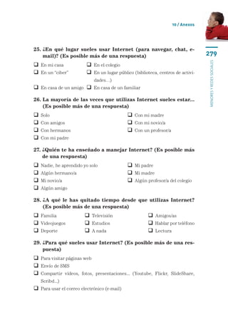10 / Anexos




25.  En qué lugar sueles usar Internet (para navegar, chat, e-
    ¿
    mail)? (Es posible más de una respuesta)                                       279




                                                                                   menores y redes sociales
 En mi casa	              En el colegio
 En un “ciber”	            n un lugar público (biblioteca, centros de activi-
                            E
                             dades…)
 En casa de un amigo	  En casa de un familiar

26.  a mayoría de las veces que utilizas Internet sueles estar...
    L
    (Es posible más de una respuesta)
   Solo	 	                                    Con mi madre
   Con amigos	                                Con mi novio/a
   Con hermanos	                              Con un profesor/a
   Con mi padre

27.  Quién te ha enseñado a manejar Internet? (Es posible más
    ¿
    de una respuesta)
   Nadie, he aprendido yo solo	               Mi padre
   Algún hermano/a	                           Mi madre
   Mi novio/a	                                Algún profesor/a del colegio
   Algún amigo

28.  A qué le has quitado tiempo desde que utilizas Internet?
    ¿
    (Es posible más de una respuesta)
 Familia	                Televisión	                   Amigos/as
 Videojuegos	            Estudios	                     Hablar por teléfono
 Deporte	                A nada	                       Lectura

29.  Para qué sueles usar Internet? (Es posible más de una res-
    ¿
    puesta)
 Para visitar páginas web
 Envío de SMS
  ompartir vídeos, fotos, presentaciones... (Youtube, Flickr, SlideShare,
  C
    Scribd...)
 Para usar el correo electrónico (e-mail)
 