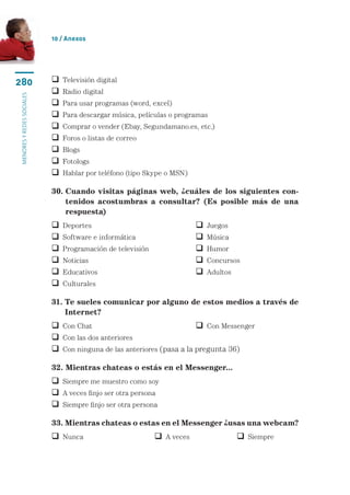 10 / Anexos




280                           Televisión digital
                              Radio digital
menores y redes sociales




                              Para usar programas (word, excel)
                              Para descargar música, películas o programas
                              Comprar o vender (Ebay, Segundamano.es, etc.)
                              Foros o listas de correo
                              Blogs
                              Fotologs
                              Hablar por teléfono (tipo Skype o MSN)

                           30.  uando visitas páginas web, ¿cuáles de los siguientes con-
                               C
                               tenidos acostumbras a consultar? (Es posible más de una
                               respuesta)
                              Deportes	                                     Juegos
                              Software e informática	                       Música
                              Programación de televisión	                   Humor
                              Noticias	                                     Concursos
                              Educativos	                                   Adultos
                              Culturales

                           31.  e sueles comunicar por alguno de estos medios a través de
                               T
                               Internet?
                            Con Chat	                                 Con Messenger
                            Con las dos anteriores
                            Con ninguna de las anteriores (pasa a la pregunta 36)

                           32. Mientras chateas o estás en el Messenger...
                            Siempre me muestro como soy
                            A veces finjo ser otra persona
                            Siempre finjo ser otra persona

                           33. Mientras chateas o estas en el Messenger ¿usas una webcam?
                            Nunca	                           A veces	                  Siempre
 