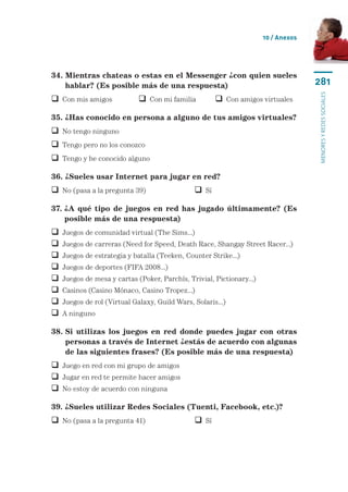 10 / Anexos




34.  ientras chateas o estas en el Messenger ¿con quien sueles
    M
    hablar? (Es posible más de una respuesta)                                        281




                                                                                     menores y redes sociales
 Con mis amigos	             Con mi familia	         Con amigos virtuales

35. ¿Has conocido en persona a alguno de tus amigos virtuales?
 No tengo ninguno
 Tengo pero no los conozco
 Tengo y he conocido alguno

36. ¿Sueles usar Internet para jugar en red?
 No (pasa a la pregunta 39)	                   Sí

37.  A qué tipo de juegos en red has jugado últimamente? (Es
    ¿
    posible más de una respuesta)
   Juegos de comunidad virtual (The Sims...)
   Juegos de carreras (Need for Speed, Death Race, Shangay Street Racer...)
   Juegos de estrategia y batalla (Teeken, Counter Strike...)
   Juegos de deportes (FIFA 2008...)
   Juegos de mesa y cartas (Poker, Parchís, Trivial, Pictionary...)
   Casinos (Casino Mónaco, Casino Tropez...)
   Juegos de rol (Virtual Galaxy, Guild Wars, Solaris...)
   A ninguno

38.  i utilizas los juegos en red donde puedes jugar con otras
    S
    personas a través de Internet ¿estás de acuerdo con algunas
    de las siguientes frases? (Es posible más de una respuesta)
 Juego en red con mi grupo de amigos
 Jugar en red te permite hacer amigos
 No estoy de acuerdo con ninguna

39. ¿Sueles utilizar Redes Sociales (Tuenti, Facebook, etc.)?
 No (pasa a la pregunta 41)	                   Sí
 