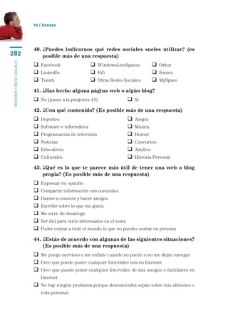 10 / Anexos




                           40.  Puedes indicarnos qué redes sociales sueles utilizar? (es
                               ¿
282                            posible más de una respuesta)
menores y redes sociales




                            Facebook	                    WindowsLiveSpaces	              Orkut
                            LinkedIn	                    Hi5	                            Sonico
                            Tuenti	                      Otras Redes Sociales	           MySpace
                           41. ¿Has hecho alguna página web o algún blog?
                            No (pasar a la pregunta 44)	                    Sí
                           42. ¿Con qué contenido? (Es posible más de una respuesta)
                              Deportes	                                       Juegos
                              Software e informática	                         Música
                              Programación de televisión	                     Humor
                              Noticias	                                       Concursos
                              Educativos	                                     Adultos
                              Culturales	                                     Historia Personal

                           43.  Qué es lo que te parece más útil de tener una web o blog
                               ¿
                               propia? (Es posible más de una respuesta)
                              Expresar mi opinión
                              Compartir información con conocidos
                              Darme a conocer y hacer amigos
                              Escribir sobre lo que me gusta
                              Me sirve de desahogo
                              Ser útil para otros interesados en el tema
                              Poder contar a todo el mundo lo que no puedes contar en persona

                           44. ¿Estás de acuerdo con algunas de las siguientes situaciones?
                               
                               (Es posible más de una respuesta)
                            Me pongo nervioso o me enfado cuando no puedo o no me dejan navegar
                            Creo que puedo poner cualquier foto/vídeo mía en Internet
                             reo que puedo poner cualquier foto/vídeo de mis amigos o familiares en
                             C
                               Internet
                             o hay ningún problema porque desconocidos sepan sobre mis aficiones o
                             N
                               vida personal
 