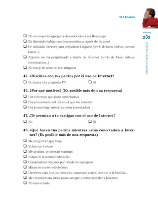 10 / Anexos




 No me importa agregar a desconocidos a mi Messenger                                283
 Es divertido hablar con desconocidos a través de Internet




                                                                                     menores y redes sociales
  e utilizado Internet para perjudicar a alguien (envío de fotos, vídeos, comen-
  H
    tarios...)
  lguien me ha perjudicado a través de Internet (envío de fotos, vídeos,
  A
    comentarios...)
 No estoy de acuerdo con ninguna

45. ¿Discutes con tus padres por el uso de Internet?
 No (pasa a la pregunta 47)	                   Sí

46. ¿Por qué motivos? (Es posible más de una respuesta)
 Por el tiempo que paso conectado/a
 Por el momento del día en el que me conecto
 Por lo que hago mientras estoy conectado/a

47. ¿Te premian o te castigan con el uso de Internet?
 No	 	                                         Sí

48.  Qué hacen tus padres mientras estás conectado/a a Inter-
    ¿
    net? (Es posible más de una respuesta)
   Me preguntan qué hago
   Echan un vistazo
   Me ayudan, se sientan conmigo
   Están en la misma habitación
   Comprueban después por dónde he navegado
   Miran mi correo electrónico
   Hacemos algo juntos: compras, organizar viajes, escribir a la familia...
   Me recomiendan sitios para navegar o cómo acceder a Internet
   No hacen nada
 