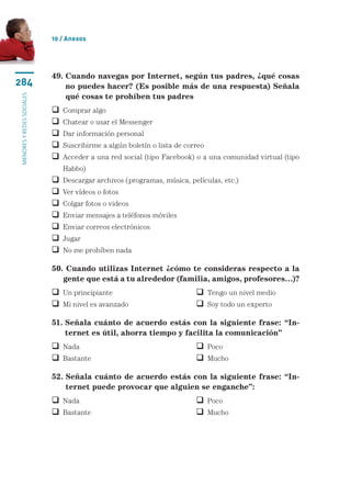 10 / Anexos




                           49.  uando navegas por Internet, según tus padres, ¿qué cosas
                               C
284                            no puedes hacer? (Es posible más de una respuesta) Señala
                               qué cosas te prohíben tus padres
menores y redes sociales




                            Comprar algo
                            Chatear o usar el Messenger
                            Dar información personal
                            Suscribirme a algún boletín o lista de correo
                             cceder a una red social (tipo Facebook) o a una comunidad virtual (tipo
                             A
                               Habbo)
                              Descargar archivos (programas, música, películas, etc.)
                              Ver vídeos o fotos
                              Colgar fotos o videos
                              Enviar mensajes a teléfonos móviles
                              Enviar correos electrónicos
                              Jugar
                              No me prohíben nada

                           50. Cuando utilizas Internet ¿cómo te consideras respecto a la
                              gente que está a tu alrededor (familia, amigos, profesores…)?
                            Un principiante	                            Tengo un nivel medio
                            Mi nivel es avanzado	                       Soy todo un experto

                           51.  eñala cuánto de acuerdo estás con la siguiente frase: “In-
                               S
                               ternet es útil, ahorra tiempo y facilita la comunicación”
                            Nada		                                      Poco
                            Bastante	                                   Mucho

                           52.  eñala cuánto de acuerdo estás con la siguiente frase: “In-
                               S
                               ternet puede provocar que alguien se enganche”:
                            Nada		                                      Poco
                            Bastante	                                   Mucho
 