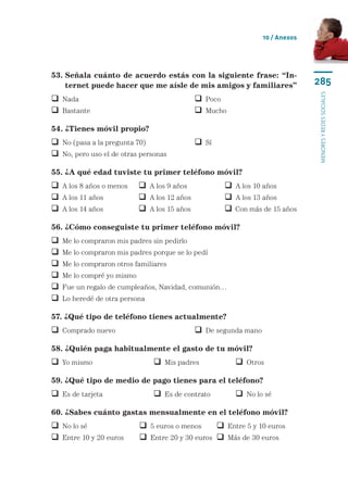 10 / Anexos




53. Señala cuánto de acuerdo estás con la siguiente frase: “In-
    
    ternet puede hacer que me aísle de mis amigos y familiares”                  285




                                                                                 menores y redes sociales
 Nada		                                        Poco
 Bastante	                                     Mucho

54. ¿Tienes móvil propio?
 No (pasa a la pregunta 70)	                   Sí
 No, pero uso el de otras personas

55. ¿A qué edad tuviste tu primer teléfono móvil?
 A los 8 años o menos	      A los 9 años	            A los 10 años
 A los 11 años	             A los 12 años	           A los 13 años
 A los 14 años	             A los 15 años	           Con más de 15 años

56. ¿Cómo conseguiste tu primer teléfono móvil?
   Me lo compraron mis padres sin pedirlo
   Me lo compraron mis padres porque se lo pedí
   Me lo compraron otros familiares
   Me lo compré yo mismo
   Fue un regalo de cumpleaños, Navidad, comunión…
   Lo heredé de otra persona

57. ¿Qué tipo de teléfono tienes actualmente?
 Comprado nuevo	                               De segunda mano

58. ¿Quién paga habitualmente el gasto de tu móvil?
 Yo mismo	                      Mis padres	             Otros

59. ¿Qué tipo de medio de pago tienes para el teléfono?
 Es de tarjeta	                 Es de contrato	         No lo sé

60. ¿Sabes cuánto gastas mensualmente en el teléfono móvil?
 No lo sé	                  5 euros o menos	      Entre 5 y 10 euros
 Entre 10 y 20 euros	       Entre 20 y 30 euros	  Más de 30 euros
 