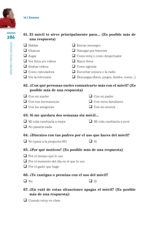 10 / Anexos




                           61.  l móvil te sirve principalmente para... (Es posible más de
                               E
286                            una respuesta)
menores y redes sociales




                              Hablar	                        Enviar mensajes
                              Chatear	                       Navegar por Internet
                              Jugar	                         Como reloj o como despertador
                              Ver fotos y/o videos	          Hacer fotos
                              Grabar vídeos	                 Como agenda
                              Como calculadora	              Escuchar música o la radio
                              Ver la televisión	             Descargas (fotos, juegos, fondos, tonos...)

                           62.  Con qué personas sueles comunicarte más con el móvil? (Es
                               ¿
                               posible más de una respuesta)
                            Con mi madre	                              Con mi padre
                            Con mis hermanos/as	                       Con otros familiares
                            Con los amigos/as	                         Con mi novio/a

                           63. Si me quedara dos semanas sin móvil...
                            Mi vida cambiaría a mejor	                 Mi vida cambiaría a peor
                            No pasaría nada

                           64. ¿Discutes con tus padres por el uso que haces del móvil?
                            No (pasa a la pregunta 66)	                Sí

                           65. ¿Por qué motivos? (Es posible más de una respuesta)
                            Por el tiempo que lo uso
                            Por el momento del día en el que lo uso
                            Por el gasto que hago

                           66. ¿Te castigan o premian con el uso del móvil?
                            No	 	                                      Sí

                           67.  En cuál de estas situaciones apagas el móvil? (Es posible
                               ¿
                               más de una respuesta):
                            Cuando estoy en clase
 