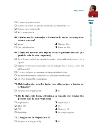 10 / Anexos




   Cuando estoy estudiando                                                       287
   Cuando estoy con mi familia –comiendo, viendo la tele, etc.–




                                                                                  menores y redes sociales
   Cuando estoy durmiendo
   No lo apago nunca

68.  Sueles recibir mensajes o llamadas de noche cuando ya es-
    ¿
    tás en la cama?
 Nunca	                                      Algunos días
 Casi todos los días	                        Todos los días

69.  Estás de acuerdo con alguna de las siguientes frases? (Es
    ¿
    posible más de una respuesta)
  e utilizado el móvil para enviar mensajes, fotos o vídeos ofensivos contra
  H
    alguien
  lguna vez me han perjudicado con un mensaje, foto o vídeo a través del
  A
    teléfono móvil
 Conozco a alguna persona que está enganchada al móvil
 He recibido mensajes obscenos o de personas desconocidas
 No estoy deacuerdo con ninguna

70.  abitualmente, ¿sueles jugar con videojuegos o juegos de
    H
    ordenador?
 No (pasa a la pregunta 100)	                Sí

71.  e la siguiente lista, selecciona la consola que tengas (Es
    D
    posible más de una respuesta)
   PlayStation 2	                              PlayStation 3
   XBox 360	                                   Wii
   PSP	 	                                      Nintendo DS
   Game Boy	                                   No tengo ninguna

72. ¿Juegas con la Playstation 2?
 No (pasa a la pregunta 74)	                 Sí
 