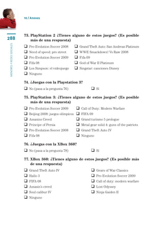 10 / Anexos




                           73.  layStation 2 ¿Tienes alguno de estos juegos? (Es posible
                               P
288                            más de una respuesta)
menores y redes sociales




                              Pro Evolution Soccer 2008	       Grand Theft Auto: San Andreas Platinum
                              Need of speed: pro street	       WWE Smackdown! Vs Raw 2008
                              Pro Evolution Soccer 2009	       Fifa 09
                              Fifa 08	                         God of War II Platinum
                              Los Simpson: el videojuego	      Singstar: canciones Disney
                              Ninguno

                           74. ¿Juegas con la Playstation 3?
                            No (pasa a la pregunta 76)	                    Sí

                           75.  layStation 3: ¿Tienes alguno de estos juegos? (Es posible
                               P
                               más de una respuesta)
                              Pro Evolution Soccer 2009	         Call of Duty: Modern Warfare
                              Beijing 2008: juegos olímpicos	    FIFA 09
                              Assasins Creed	                    Grand turismo 5 prologue
                              Principe of Persia	                Metal gear solid 4: guns of the patriots
                              Pro Evolution Soccer 2008	         Grand Theft Auto IV
                              Fifa 08	                           Ninguno

                           76. ¿Juegas con la XBox 360?
                            No (pasa a la pregunta 78)	                    Sí

                           77.  Box 360: ¿Tienes alguno de estos juegos? (Es posible más
                               X
                               de una respuesta)
                              Grand Theft Auto IV	                           Gears of War Classics
                              Hallo 3	                                       Pro Evolution Soccer 2009
                              FIFA 08	                                       Call of duty: modern warfare
                              Assasin’s creed	                               Lost Odyssey
                              Soul calibur IV	                               Ninja Gaiden II
                              Ninguno
 