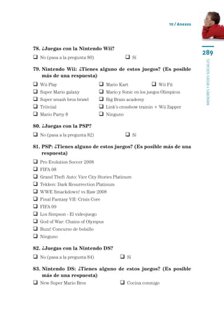 10 / Anexos




78. ¿Juegas con la Nintendo Wii?
                                                                                   289
 No (pasa a la pregunta 80)	                    Sí




                                                                                   menores y redes sociales
79.  intendo Wii: ¿Tienes alguno de estos juegos? (Es posible
    N
    más de una respuesta)
   Wii Play	                        Mario Kart	            Wii Fit
   Super Mario galaxy	              Mario y Sonic en los juegos Olimpicos
   Super smash bros brawl	          Big Brain academy	
   Triiviial	                       Link’s crossbow trainin + Wii Zapper
   Mario Party 8	                   Ninguno

80. ¿Juegas con la PSP?
 No (pasa a la pregunta 82)	                    Sí

81.  SP: ¿Tienes alguno de estos juegos? (Es posible más de una
    P
    respuesta)
   Pro Evolution Soccer 2008
   FIFA 08
   Grand Theft Auto: Vice City Stories Platinum
   Tekken: Dark Resurrection Platinum
   WWE Smackdown! vs Raw 2008
   Final Fantasy VII: Crisis Core
   FIFA 09
   Los Simpson - El videojuego
   God of War: Chains of Olympus
   Buzz! Concurso de bolsillo
   Ninguno

82. ¿Juegas con la Nintendo DS?
 No (pasa a la pregunta 84)	                Sí

83.  intendo DS: ¿Tienes alguno de estos juegos? (Es posible
    N
    más de una respuesta)
 New Super Mario Bros	                      Cocina conmigo
 