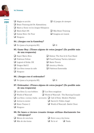 10 / Anexos




290                           Magia en acción	                          42 juegos de siempre
                              Brain Training del Dr. Kawashima
menores y redes sociales




                              Mario y Sonic en los Juegos Olímpicos
                              Mario Kart DS	                            Más Brain Training
                              Guitar Hero: On Tour	                     Imagina ser mamá
                              Ninguno

                           84. ¿Juegas con la Gameboy?
                            No (pasa a la pregunta 86)	                   Sí
                           85.  ame Boy: ¿Tienes alguno de estos juegos? (Es posible más
                               G
                               de una respuesta)
                              Super Mario Bros	                      Boktai: The Sun Is In Your Hand
                              Pokémon Yellow	                        Final Fantasy Tactics Advance
                              Legend of Zelda: DX	                   Mario Tennis
                              Dragon Ball Z	                         Asterix y Obelix
                              Los Sims toman la calle	               Pokémon Esmeralda
                              Ninguno

                           86. ¿Juegas con el ordenador?
                            No (pasa a la pregunta 88)	                   Sí

                           87.  rdenador: ¿Tienes alguno de estos juegos? (Es posible más
                               O
                               de una respuesta)
                              Los Sims 2 y sus hobbies	      Los Sims megaluxe
                              World of Warcraft	             World of Warcraft - The Burning Crusade
                              Los Sims: cocina y baña - accesorio	  Call of Duty: Modern Warfare
                              Activa tu mente	                      Sacred 2: Fallen Angel
                              Brain Trainer 2	                      World of Warcraft- Battle Chest
                              Ninguno

                           88.  e lunes a viernes ¿cuanto tiempo utilizas diariamente los
                               D
                               video­ uegos?
                                     j
                            Menos de una hora	                    Entre una y dos horas
                            Más de dos horas	                     No lo sé	      Nada
 