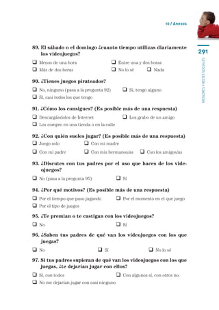 10 / Anexos




89.  l sábado o el domingo ¿cuanto tiempo utilizas diariamente
    E
    los videojuegos?                                                            291




                                                                                menores y redes sociales
 Menos de una hora	                     Entre una y dos horas
 Más de dos horas	                      No lo sé	      Nada

90. ¿Tienes juegos pirateados?
 No, ninguno (pasa a la pregunta 92)	        Sí, tengo alguno
 Sí, casi todos los que tengo

91. ¿Cómo los consigues? (Es posible más de una respuesta)
 Descargándolos de Internet	                 Los grabo de un amigo
 Los compro en una tienda o en la calle

92. ¿Con quién sueles jugar? (Es posible más de una respuesta)
 Juego solo	             Con mi madre
 Con mi padre	           Con mis hermanos/as	  Con los amigos/as

93.  Discutes con tus padres por el uso que haces de los vide-
    ¿
    ojuegos?
 No (pasa a la pregunta 95)	               Sí

94. ¿Por qué motivos? (Es posible más de una respuesta)
 Por el tiempo que paso jugando	           Por el momento en el que juego
 Por el tipo de juegos
95. ¿Te premian o te castigan con los videojuegos?
 No	 	                                     Sí
96.  Saben tus padres de qué van los videojuegos con los que
    ¿
    juegas?
 No	 	                          Sí	                      No lo sé
97.  i tus padres supieran de qué van los videojuegos con los que
    S
    juegas, ¿te dejarían jugar con ellos?
 Sí, con todos	                         Con algunos sí, con otros no.
 No me dejarían jugar con casi ninguno
 