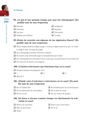 10 / Anexos




                           98.  A qué le has quitado tiempo por usar los videojuegos? (Es
                               ¿
292                            posible más de una respuesta)
menores y redes sociales




                              Familia	                                      Amigos/as
                              Estudios	                                     Deporte
                              Lectura	                                      Televisión
                              Hablar por teléfono	                          A nada

                           99  Estás de acuerdo con algunas de las siguientes frases? (Es
                              ¿
                              posible más de una respuesta)
                             stoy enganchado/a a algún juego, o conozco alguna persona que, en cuan-
                             E
                               to llega a casa, no para de jugar
                              Los videojuegos pueden volverme violento
                              Es mucho más divertido jugar acompañado/a que solo/a
                              Los videojuegos me permiten hacer cosas que no puedo hacer en la vida real
                              No estoy de acuerdo con ninguna

                           100. ¿Cuántos televisores que funcionen hay en tu casa?
                            Ninguno (pasa a la pregunta 115)
                            1	 	                         2	                            3
                            Más de 3

                           101.  Dónde está el televisor o televisores en tu casa? (Es posi-
                                ¿
                                ble más de una respuesta)
                            En mi habitación	                       En la habitación de un hermano/a
                            En la habitación de mis padres	         En la sala de estar
                            En la cocina	                           En un cuarto de juegos

                           102.  e lunes a viernes ¿cuánto tiempo ves diariamente la tele-
                                D
                                visión en casa?
                            Menos de una hora	                      Entre una y dos horas
                            Más de dos horas	                       No lo sé
                            Nada
 