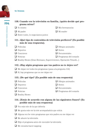 10 / Anexos




                           110.  uando ves la televisión en familia, ¿quién decide qué pro-
                                C
294                             grama mirar?
menores y redes sociales




                            Yo mismo	                                  Mis hermanos/as
                            Mi padre	                                  Mi madre
                            Entre todos, lo negociamos juntos

                           111.  Qué tipo de contenidos de televisión prefieres? (Es posible
                                ¿
                                más de una respuesta).
                              Películas	                                 Dibujos animados
                              Deportes	                                  Series
                              Concursos	                                 Documentales
                              Noticias	                                  Programas del corazón
                              Reality Shows (Gran Hermano, Supervivientes, Operación Triunfo...)

                           112. ¿Hay algún programa que tus padres no te dejen ver?
                            Me dejan ver todos los programas (pasa a la pregunta 114)
                            Sí, hay programas que no me dejan ver

                           113. ¿De qué tipo? (Es posible más de una respuesta)
                              Películas	                                 Dibujos animados
                              Deportes	                                  Series
                              Concursos	                                 Documentales
                              Noticias	                                  Programas del corazón
                              Reality Shows

                           114. ¿Estás de acuerdo con alguna de las siguientes frases? (Es
                                
                                posible más de una respuesta)
                            Veo más tele de la que debería
                            Me gusta más ver la tele acompañado/a que solo/a
                            Alguna vez he visto programas que mis padres no me dejan ver
                            Me aburre la televisión
                            Elijo el programa antes de encender la televisión
                            Me encanta hacer zapping
 
