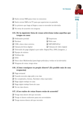 10 / Anexos




 Suelo enviar SMS para votar en concursos                                          295
 Suelo enviar SMS a la TV para que aparezcan en pantalla




                                                                                    menores y redes sociales
 Lo primero que hago al llegar a casa es encender la televisión
 No estoy de acuerdo con ninguna

115.  e la siguiente lista de cosas selecciona todas aquellas que
     D
     tengas en casa:
   Ordenador portátil	                           Impresora
   Escáner	                                      Web cam
   USB o disco duro externo	                     MP3/MP4/iPod
   Cámara de fotos digital	                      Cámara de vídeo digital
   Televisión de pago (digital o por cable: Digital Plus, ONO, Imaginio...)
   Equipo de música
   Teléfono fijo
   DVD
   Disco duro Multimedia (para bajar peliculas y verlas en la televisión)
   Ninguna de estas, tengo otras

116.  Cómo consigues tu propio dinero? (Es posible más de una
     ¿
     respuesta)
   Paga semanal
   Cuando necesito algo pido y me dan
   En cumpleaños, fiestas, Navidad o días especiales
   Hago algún trabajo en casa
   Hago algún trabajo fuera de casa
   No me dan dinero

117. ¿Con cuáles de estas frases estás de acuerdo?
 Tengo más dinero del que necesito
 Tengo el dinero suficiente para mis necesidades
 Tengo menos dinero del que necesito
 