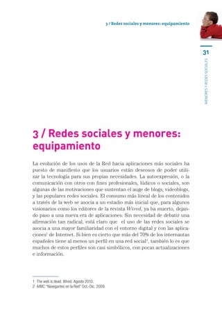 3 / Redes sociales y menores: equipamiento




                                                                                              31




                                                                                              menores y redes sociales
3 / Redes sociales y menores:
equipamiento
La evolución de los usos de la Red hacia aplicaciones más sociales ha
puesto de manifiesto que los usuarios están deseosos de poder utili-
zar la tecnología para sus propias necesidades. La autoexpresión, o la
comunicación con otros con fines profesionales, lúdicos o sociales, son
algunas de las motivaciones que sustentan el auge de blogs, videoblogs,
y las populares redes sociales. El consumo más lineal de los contenidos
a través de la web se asocia a un estadio más inicial que, para algunos
visionarios como los editores de la revista Wired, ya ha muerto, dejan-
do paso a una nueva era de aplicaciones. Sin necesidad de debatir una
afirmación tan radical, está claro que   el uso de las redes sociales se
asocia a una mayor familiaridad con el entorno digital y con las aplica-
ciones1 de Internet. Si bien es cierto que más del 70% de los internautas
españoles tiene al menos un perfil en una red social2, también lo es que
muchos de estos perfiles son casi simbólicos, con pocas actualizaciones
e información.




1  The web is dead. Wired. Agosto 2010.
2  AIMC “Navegantes en la Red” Oct,-Dic. 2009.
 