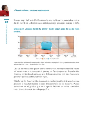 3 / Redes sociales y menores: equipamiento




                           Sin embargo, la franja 10-12 años es la más habitual como edad de entra-
42                         da del móvil: en todos los casos prácticamente alcanza o supera el 60%.
menores y redes sociales




                           Gráfico 3.12. ¿Cuándo tuviste tu primer móvil? Según grado de uso de redes
                           sociales.




                           Fuente: Encuesta Generaciones Interactivas en España. Respuesta a la pregunta n.º 55: «¿A qué edad tuviste tu primer
                           teléfono móvil?». N = 8.373 escolares de 10 a 18 años.

                           Una de las cuestiones que se derivan del uso intenso que del móvil hacen
                           los menores es precisamente el gasto y las fuentes para su financiación.
                           Como se verá más adelante, es uno de los puntos que con más frecuencia
                           generan fricción entre padres e hijos.

                           El informe La Generación Interactiva en España identificaba el prepa-
                           go como lo más habitual en el caso de los móviles de los menores. Puede
                           apreciarse en el gráfico que es la opción favorita en todas la edades,
                           especialmente entre los más pequeños.
 