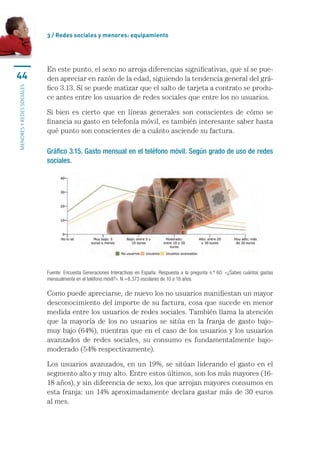 3 / Redes sociales y menores: equipamiento




                           En este punto, el sexo no arroja diferencias significativas, que sí se pue-
44                         den apreciar en razón de la edad, siguiendo la tendencia general del grá-
                           fico 3.13. Sí se puede matizar que el salto de tarjeta a contrato se produ-
menores y redes sociales




                           ce antes entre los usuarios de redes sociales que entre los no usuarios.

                           Si bien es cierto que en líneas generales son conscientes de cómo se
                           financia su gasto en telefonía móvil, es también interesante saber hasta
                           qué punto son conscientes de a cuánto asciende su factura.

                           Gráfico 3.15. Gasto mensual en el teléfono móvil. Según grado de uso de redes
                           sociales.




                           Fuente: Encuesta Generaciones Interactivas en España. Respuesta a la pregunta n.º 60: «¿Sabes cuántos gastas
                           mensualmente en el teléfono móvil?». N =8.373 escolares de 10 a 18 años.

                           Como puede apreciarse, de nuevo los no usuarios manifiestan un mayor
                           desconocimiento del importe de su factura, cosa que sucede en menor
                           medida entre los usuarios de redes sociales. También llama la atención
                           que la mayoría de los no usuarios se sitúa en la franja de gasto bajo-
                           muy bajo (64%), mientras que en el caso de los usuarios y los usuarios
                           avanzados de redes sociales, su consumo es fundamentalmente bajo-
                           moderado (54% respectivamente).

                           Los usuarios avanzados, en un 19%, se sitúan liderando el gasto en el
                           segmento alto y muy alto. Entre estos últimos, son los más mayores (16-
                           18 años), y sin diferencia de sexo, los que arrojan mayores consumos en
                           esta franja: un 14% aproximadamente declara gastar más de 30 euros
                           al mes.
 