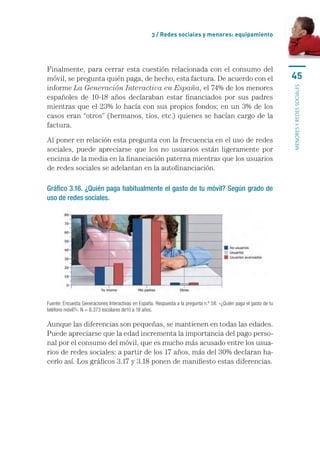 3 / Redes sociales y menores: equipamiento




Finalmente, para cerrar esta cuestión relacionada con el consumo del
móvil, se pregunta quién paga, de hecho, esta factura. De acuerdo con el                                            45
informe La Generación Interactiva en España, el 74% de los menores




                                                                                                                    menores y redes sociales
españoles de 10-18 años declaraban estar financiados por sus padres
mientras que el 23% lo hacía con sus propios fondos; en un 3% de los
casos eran “otros” (hermanos, tíos, etc.) quienes se hacían cargo de la
factura.

Al poner en relación esta pregunta con la frecuencia en el uso de redes
sociales, puede apreciarse que los no usuarios están ligeramente por
encima de la media en la financiación paterna mientras que los usuarios
de redes sociales se adelantan en la autofinanciación.

Gráfico 3.16. ¿Quién paga habitualmente el gasto de tu móvil? Según grado de
uso de redes sociales.




Fuente: Encuesta Generaciones Interactivas en España. Respuesta a la pregunta n.º 58: «¿Quién paga el gasto de tu
teléfono móvil?». N = 8.373 escolares de10 a 18 años.

Aunque las diferencias son pequeñas, se mantienen en todas las edades.
Puede apreciarse que la edad incrementa la importancia del pago perso-
nal por el consumo del móvil, que es mucho más acusado entre los usua-
rios de redes sociales: a partir de los 17 años, más del 30% declaran ha-
cerlo así. Los gráficos 3.17 y 3.18 ponen de manifiesto estas diferencias.
 