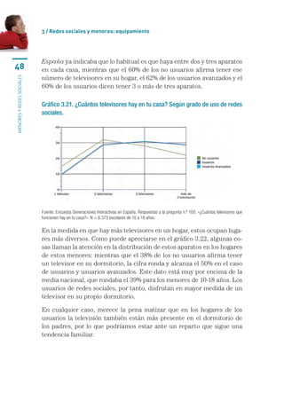 3 / Redes sociales y menores: equipamiento




                           España ya indicaba que lo habitual es que haya entre dos y tres aparatos
48                         en cada casa, mientras que el 60% de los no usuarios afirma tener ese
                           número de televisores en su hogar, el 62% de los usuarios avanzados y el
menores y redes sociales




                           60% de los usuarios dicen tener 3 o más de tres aparatos.

                           Gráfico 3.21. ¿Cuántos televisores hay en tu casa? Según grado de uso de redes
                           sociales.




                           Fuente: Encuesta Generaciones Interactivas en España. Respuestas a la pregunta n.º 100: «¿Cuántos televisores que
                           funcionen hay en tu casa?». N = 8.373 escolares de 10 a 18 años.

                           En la medida en que hay más televisores en un hogar, estos ocupan luga-
                           res más diversos. Como puede apreciarse en el gráfico 3.22, algunas co-
                           sas llaman la atención en la distribución de estos aparatos en los hogares
                           de estos menores: mientras que el 38% de los no usuarios afirma tener
                           un televisor en su dormitorio, la cifra ronda y alcanza el 50% en el caso
                           de usuarios y usuarios avanzados. Este dato está muy por encima de la
                           media nacional, que rondaba el 39% para los menores de 10-18 años. Los
                           usuarios de redes sociales, por tanto, disfrutan en mayor medida de un
                           televisor en su propio dormitorio.

                           En cualquier caso, merece la pena matizar que en los hogares de los
                           usuarios la televisión también están más presente en el dormitorio de
                           los padres, por lo que podríamos estar ante un reparto que sigue una
                           tendencia familiar.
 