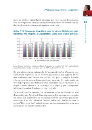 3 / Redes sociales y menores: equipamiento




nidos de carácter más infantil, mientras que en el caso de los usuarios,
esto se complementa con una mayor sofisticación de los contenidos au-                                               53
diovisuales que se consumen (deportes, series, etc.).




                                                                                                                    menores y redes sociales
Gráfico 3.26. Dispongo de televisión de pago en mi casa (digital o por cable:
Digital Plus, Ono, Imagenio…). Según grado de uso de redes sociales (por edad).




Fuente: Encuesta Generaciones Interactivas en España. Respuesta a las pregunta n.º 115: «De la siguiente lista de
cosas selecciona todas aquellas que tengas en casa:». N = 8373 escolares de 10 a 18 años.

En una interpretación más amplia de “equipamiento”, se añaden en este
capítulo las respuestas de los menores relacionadas con algunas de sus
pautas de consumo: fuentes disponibles, vías para conseguir financia-
ción, percepción acerca de cuánto dinero manejan. En cierto modo, pa-
rece lógico pensar que también estos elementos están vinculados a la
mayor o menor afluencia de tecnología en el hogar, y por tanto parece
interesante analizar los datos en este contexto.

De acuerdo con los menores, los usuarios de redes sociales tienen a su
disposición más fuentes de financiación que los no usuarios: en todos
los casos, sus porcentajes de respuesta superan a aquellos que no tie-
nen un perfil en una red social. Destaca, sobre todo, la diferencia en la
opción “Pido y me dan”: más de quince puntos porcentuales separan a
no usuarios de usuarios avanzados.
 