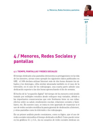 4 / Menores, Redes Sociales y pantallas




                                                                               57




                                                                               menores y redes sociales
4 / Menores, Redes Sociales y
pantallas

4.1. Tiempo, pantallas y redes sociales

El tiempo dedicado a las pantallas demuestra su protagonismo en la vida
de los menores, sirvan como ejemplo los siguientes datos publicados en
GIE:  el 34% declara utilizar Internet más de dos horas durante los sá-
bados y los domingos, cifra similar alcanzada también en el caso de la
televisión; en el caso de los videojuegos, una cuarta parte admite una
dedicación superior a las dos horas aprovechando el fin de semana.

El hecho de la “ocupación digital” del tiempo de los menores está siendo
tratado por múltiples estudios desde enfoques muy variados, debido a
las importantes consecuencias que este fenómeno tiene en sus vidas:
efectos sobre su salud, rendimiento escolar, relaciones sociales y fami-
liares, etc. En nuestro caso, se trata en este apartado de examinar si el
uso de redes sociales modifica la pauta general de dedicación a Internet,
y otras pantallas como la televisión o los videojuegos.

En un primer análisis puede constatarse, como es lógico, que el uso de
redes sociales intensifica el tiempo dedicado a la Red. Como puede verse
en los gráficos 4.1. y 4.2., los no usuarios de redes sociales dedican un
 