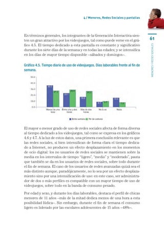 4 / Menores, Redes Sociales y pantallas




En términos generales, los integrantes de la Generación Interactiva sien-
ten un gran atractivo por los videojuegos, tal como puede verse en el grá-           61
fico 4.5. El tiempo dedicado a esta pantalla es constante y significativo




                                                                                     menores y redes sociales
durante los siete días de la semana y en todas las edades; y se intensifica
en los días de mayor tiempo disponible –sábados y domingos–.

Gráfico 4.5. Tiempo diario de uso de videojuegos. Días laborables frente al fin de
semana.




El mayor o menor grado de uso de redes sociales afecta de forma diversa
al tiempo dedicado a los videojuegos, tal como se expresa en los gráficos
4.6 y 4.7. A la luz de estos datos, una primera conclusión relevante es que
las redes sociales, si bien intensifican de forma clara el tiempo dedica-
do a Internet, no producen un efecto desplazamiento en los momentos
de ocio digital: los no usuarios de redes sociales se mantienen sobre la
media en los intervalos de tiempo “ligero”, “medio” y “moderado”, pauta
que también se da en los usuarios de redes sociales, sobre todo durante
el fin de semana. El caso de los usuarios de redes avanzadas quizá sea el
más distinto aunque, paradójicamente, no lo sea por un efecto desplaza-
miento sino por una intensificación de uso: en este caso, ser administra-
dor de dos o más perfiles es compatible con un mayor tiempo de uso de
videojuegos, sobre todo en la banda de consumo pesado.

Por edad y sexo, y durante los días laborables, destaca el perfil de chicas
menores de 11 años –más de la mitad dedica menos de una hora a esta
posibilidad lúdica–. Sin embargo, durante el fin de semana el consumo
ligero es liderado por las escolares adolescentes de 15 años –48%–.
 
