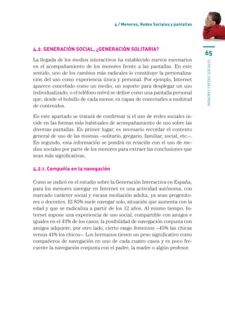 4 / Menores, Redes Sociales y pantallas




4.2. Generación social, ¿generación solitaria?
                                                                                65
La llegada de los medios interactivos ha establecido nuevos escenarios




                                                                                menores y redes sociales
en el acompañamiento de los menores frente a las pantallas. En este
sentido, uno de los cambios más radicales lo constituye la personaliza-
ción del uso como experiencia única y personal. Por ejemplo, Internet
aparece concebido como un medio, un soporte para desplegar un uso
individualizado; o el teléfono móvil se define como una pantalla personal
que, desde el bolsillo de cada menor, es capaz de conectarles a multitud
de contenidos.

En este apartado se tratará de confirmar si el uso de redes sociales in-
cide en las formas más habituales de acompañamiento de uso sobre las
diversas pantallas. En primer lugar, es necesario recordar el contexto
general de uso de las mismas –solitario, gregario, familiar, social, etc.–.
En segundo, esta información se pondrá en relación con el uso de me-
dios sociales por parte de los menores para extraer las conclusiones que
sean más significativas.

4.2.1. Compañía en la navegación

Como se indicó en el estudio sobre la Generación Interactiva en España,
para los menores navegar en Internet es una actividad autónoma, con
marcado carácter social y escasa mediación adulta, ya sean progenito-
res o docentes. El 85% suele navegar solo, situación que aumenta con la
edad y que se radicaliza a partir de los 12 años. Al mismo tiempo, In-
ternet supone una experiencia de uso social, compartible con amigos e
iguales en el 43% de los casos; la posibilidad de navegación conjunta con
amigos adquiere, por otro lado, cierto rasgo femenino –45% las chicas
versus 41% los chicos–. Los hermanos tienen un peso significativo como
compañeros de navegación en uno de cada cuatro casos y es poco fre-
cuente la navegación conjunta con el padre, la madre o algún profesor.
 