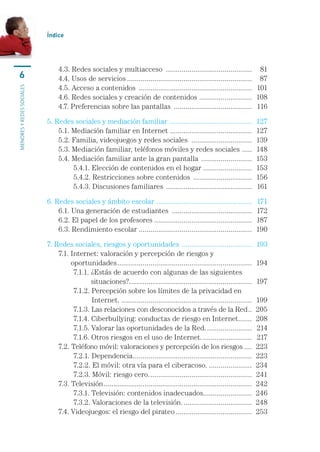 Índice




                           	    4.3. Redes sociales y multiacceso .............................................	 81
    6                      	    4.4. Usos de servicios.................................................................	 87
                           	    4.5. Acceso a contenidos ...........................................................	 101
menores y redes sociales




                           	    4.6. Redes sociales y creación de contenidos ...........................	 108
                           	    4.7. Preferencias sobre las pantallas .........................................	 116

                           5. Redes sociales y mediación familiar ...........................................	 127
                           	 5.1. Mediación familiar en Internet ..........................................	 127
                           	 5.2. Familia, videojuegos y redes sociales ................................	 139
                           	 5.3. Mediación familiar, teléfonos móviles y redes sociales . ....	 148
                           	 5.4. Mediación familiar ante la gran pantalla ...........................	 153
                           	 	     5.4.1. Elección de contenidos en el hogar..........................	 153
                           	 	     5.4.2. Restricciones sobre contenidos ...............................	 156
                           	 	     5.4.3. Discusiones familiares .............................................	 161

                           6. Redes sociales y ámbito escolar . ................................................	 171
                           	 6.1. Una generación de estudiantes ..........................................	 172
                           	 6.2. El papel de los profesores ..................................................	 187
                           	 6.3. Rendimiento escolar ..........................................................	 190

                           7. Redes sociales, riesgos y oportunidades . ...................................	 193
                           	 7.1.  nternet: valoración y percepción de riesgos y 	
                                  I
                                  oportunidades......................................................................	 194
                           	 	      7.1.1.  Estás de acuerdo con algunas de las siguientes 	
                                           ¿
                                           situaciones?...............................................................	 197
                           	 	      7.1.2.  ercepción sobre los límites de la privacidad en 	
                                           P
                                           Internet.....................................................................	 199
                           	 	      7.1.3. Las relaciones con desconocidos a través de la Red...	 205
                           	 	      7.1.4. Ciberbullying: conductas de riesgo en Internet.......	 208             .
                           	 	      7.1.5. Valorar las oportunidades de la Red.........................	 214
                           	 	      7.1.6. Otros riesgos en el uso de Internet...........................	 217
                           	 7.2. Teléfono móvil: valoraciones y percepción de los riesgos.....	 223
                           	 	      7.2.1. Dependencia. ............................................................	 223
                                                            .
                           	 	      7.2.2. El móvil: otra vía para el ciberacoso........................	 234
                           	 	      7.2.3. Móvil: riesgo cero......................................................	 241
                           	 7.3. Televisión.............................................................................	 242
                           	 	      7.3.1. Televisión: contenidos inadecuados.........................	 246
                           	 	      7.3.2. Valoraciones de la televisión.....................................	 248
                           	 7.4. Videojuegos: el riesgo del pirateo........................................	 253
 