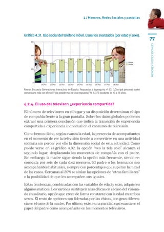 4 / Menores, Redes Sociales y pantallas




Gráfico 4.31. Uso social del teléfono móvil. Usuarios avanzados (por edad y sexo).
                                                                                                                  77




                                                                                                                  menores y redes sociales
Fuente: Encuesta Generaciones Interactivas en España. Respuestas a la pregunta nº 62: “¿Con qué personas sueles
comunicarte más con el móvil? (es posible más de una respuesta)” N: 8.373 escolares de 10 a 18 años.



4.2.4. El uso del televisor: ¿experiencia compartida?

El número de televisores en el hogar y su disposición determinan el tipo
de compañía frente a la gran pantalla. Sobre los datos globales podemos
extraer una primera conclusión que indica la transición de experiencia
compartida a experiencia individual en el consumo de televisión.

Como hemos dicho, según avanza la edad, la presencia de acompañantes
en el momento de ver la televisión tiende a convertirse en una actividad
solitaria sin perder por ello la dimensión social de esta actividad. Como
puede verse en el gráfico 4.32. la opción “veo la tele solo” alcanza el
segundo lugar, desplazando los momentos de compañía con el padre.
Sin embargo, la madre sigue siendo la opción más frecuente, siendo re-
conocida por seis de cada diez menores. El padre o los hermanos son
acompañantes habituales, siempre con porcentajes que superan la mitad
de los casos. Cercanas al 30% se sitúan las opciones de “otros familiares”
o la posibilidad de que les acompañen sus iguales.

Estas tendencias, combinadas con las variables de edad y sexo, adquieren
algunos matices. Los varones sustituyen a las chicas en el caso del visiona-
do en solitario, opción que crece de forma constante con la edad en ambos
sexos. El resto de opciones son lideradas por las chicas, con gran diferen-
cia en el caso de la madre. Por último, existe una paridad casi exacta en el
papel del padre como acompañante en los momentos televisivos.
 