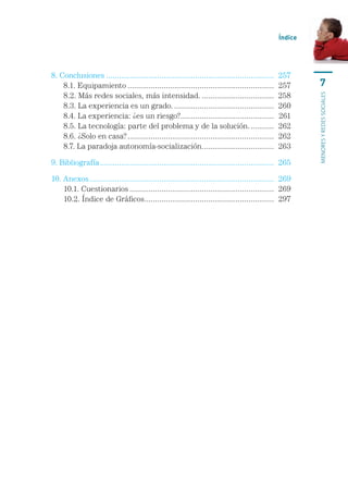 Índice




8. Conclusiones................................................................................	 257
	 8.1. Equipamiento......................................................................	 257                7
	 8.2. Más redes sociales, más intensidad....................................	 258




                                                                                                          menores y redes sociales
	 8.3. La experiencia es un grado.................................................	 260
	 8.4. La experiencia: ¿es un riesgo?............................................	 261
                                                   .
	 8.5. La tecnología: parte del problema y de la solución.............	 262
	 8.6. ¿Solo en casa?......................................................................	 262
	 8.7. La paradoja autonomía-socialización.. ................................	 263
                                                              .

9. Bibliografía...................................................................................	 265

10. Anexos........................................................................................	 269
	 10.1. Cuestionarios.....................................................................	 269
	 10.2. Índice de Gráficos. ............................................................	 297
                                     .
 