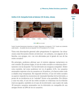 4 / Menores, Redes Sociales y pantallas




Gráfico 4.34. Compañía frente al televisor (10-18 años, chicos).
                                                                                                                  79




                                                                                                                  menores y redes sociales
Fuente: Encuesta Generaciones Interactivas en España. Respuestas a la pregunta nº 105 “Cuando ves la televisión
sueles hacerlo… (Es posible más de una respuesta)” N=9.319 escolares de 10 a 18 años

Vista esta descripción general cabe preguntarse lo siguiente: las situa-
ciones más frecuentes frente al televisor –en solitario, con alguien de la
familia, con amigos, etc– ¿se ven afectadas por el grado de uso de las
redes sociales?

En principio, podemos afirmar que sí existen algunas variaciones en
este sentido. En primer lugar, el uso de redes sociales se relaciona direc-
tamente con la situación “veo la televisión sin ninguna compañía”. Sobre
esta cuestión, tal como podemos ver en el grafico 4.35., los usuarios
avanzados superan a los no usuarios en 14 puntos, y lo hacen sobre todo
a edades muy tempranas. En segundo término, el uso de redes sociales
no parece impedir los momentos de visionado familiar de la televisión, a
pesar de su incidencia en la “soledad” frente a las pantallas. Por último
y una vez más, el uso de las redes sociales se relaciona con la relación
real con iguales, también en el caso de la televisión: casi cuatro de cada
10 menores usuarios avanzados ven la televisión en compañía de sus
amigos frente al 24% de los no usuarios.
 