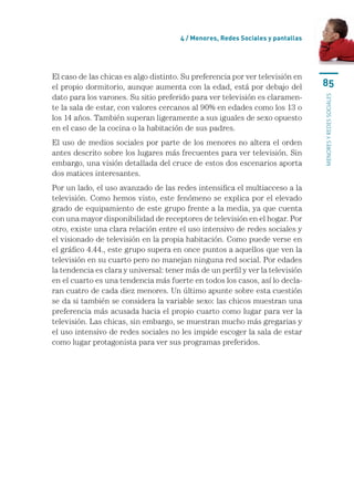 4 / Menores, Redes Sociales y pantallas




El caso de las chicas es algo distinto. Su preferencia por ver televisión en
el propio dormitorio, aunque aumenta con la edad, está por debajo del            85
dato para los varones. Su sitio preferido para ver televisión es claramen-




                                                                                 menores y redes sociales
te la sala de estar, con valores cercanos al 90% en edades como los 13 o
los 14 años. También superan ligeramente a sus iguales de sexo opuesto
en el caso de la cocina o la habitación de sus padres.
El uso de medios sociales por parte de los menores no altera el orden
antes descrito sobre los lugares más frecuentes para ver televisión. Sin
embargo, una visión detallada del cruce de estos dos escenarios aporta
dos matices interesantes.
Por un lado, el uso avanzado de las redes intensifica el multiacceso a la
televisión. Como hemos visto, este fenómeno se explica por el elevado
grado de equipamiento de este grupo frente a la media, ya que cuenta
con una mayor disponibilidad de receptores de televisión en el hogar. Por
otro, existe una clara relación entre el uso intensivo de redes sociales y
el visionado de televisión en la propia habitación. Como puede verse en
el gráfico 4.44., este grupo supera en once puntos a aquellos que ven la
televisión en su cuarto pero no manejan ninguna red social. Por edades
la tendencia es clara y universal: tener más de un perfil y ver la televisión
en el cuarto es una tendencia más fuerte en todos los casos, así lo decla-
ran cuatro de cada diez menores. Un último apunte sobre esta cuestión
se da si también se considera la variable sexo: las chicos muestran una
preferencia más acusada hacia el propio cuarto como lugar para ver la
televisión. Las chicas, sin embargo, se muestran mucho más gregarias y
el uso intensivo de redes sociales no les impide escoger la sala de estar
como lugar protagonista para ver sus programas preferidos.
 
