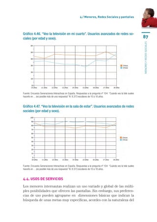 4 / Menores, Redes Sociales y pantallas




Gráfico 4.46. “Veo la televisión en mi cuarto”. Usuarios avanzados de redes so-
ciales (por edad y sexo).                                                                                           87




                                                                                                                    menores y redes sociales
Fuente: Encuesta Generaciones Interactivas en España. Respuestas a la pregunta nº 104: “Cuándo ves la tele sueles
hacerlo en… (es posible más de una respuesta” N: 8.373 escolares de 10 a 18 años.


Gráfico 4.47. “Veo la televisión en la sala de estar”. Usuarios avanzados de redes
sociales (por edad y sexo).




Fuente: Encuesta Generaciones Interactivas en España. Respuestas a la pregunta nº 104: “Cuándo ves la tele sueles
hacerlo en… (es posible más de una respuesta” N: 8.373 escolares de 10 a 18 años.


4.4. Usos de servicios

Los menores internautas realizan un uso variado y global de las múlti-
ples posibilidades que ofrecen las pantallas. Sin embargo, sus preferen-
cias de uso pueden agruparse en  dimensiones básicas que indican la
búsqueda de unas metas muy específicas, acordes con la naturaleza del
 