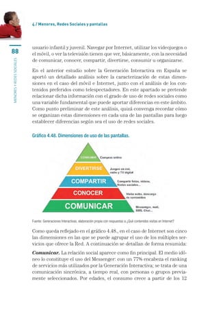 4 / Menores, Redes Sociales y pantallas




                           usuario infantil y juvenil. Navegar por Internet, utilizar los videojuegos o
88                         el móvil, o ver la televisión tienen que ver, básicamente, con la necesidad
                           de comunicar, conocer, compartir, divertirse, consumir u organizarse.
menores y redes sociales




                           En el anterior estudio sobre la Generación Interactiva en España se
                           aportó un detallado análisis sobre la caracterización de estas dimen-
                           siones en el caso del móvil e Internet, junto con el análisis de los con-
                           tenidos preferidos como telespectadores. En este apartado se pretende
                           relacionar dicha información con el grado de uso de redes sociales como
                           una variable fundamental que puede aportar diferencias en este ámbito.
                           Como punto preliminar de este análisis, quizá convenga recordar cómo
                           se organizan estas dimensiones en cada una de las pantallas para luego
                           establecer diferencias según sea el uso de redes sociales.

                           Gráfico 4.48. Dimensiones de uso de las pantallas.




                           Fuente: Generaciones Interactivas, elaboración propia con respuestas a ¿Qué contenidos visitas en Internet?

                           Como queda reflejado en el gráfico 4.48., en el caso de Internet son cinco
                           las dimensiones en las que se puede agrupar el uso de los múltiples ser-
                           vicios que ofrece la Red. A continuación se detallan de forma resumida:
                           Comunicar. La relación social aparece como fin principal. El medio idó-
                           neo lo constituye el uso del Messenger: con un 77% encabeza el ranking
                           de servicios más utilizados por la Generación Interactiva; se trata de una
                           comunicación sincrónica, a tiempo real, con personas o grupos previa-
                           mente seleccionados. Por edades, el consumo crece a partir de los 12
 