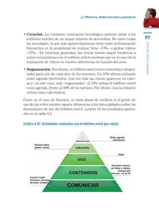 4 / Menores, Redes Sociales y pantallas




•  reación. La constante innovación tecnológica permite dotar a los
  C
  teléfonos móviles de un mayor número de accesorios. De entre todas                97
  las novedades, la que más aprovechamiento tiene entre la Generación




                                                                                    menores y redes sociales
  Interactiva es la posibilidad de realizar fotos –71%– o grabar vídeos
  –57%–. En términos generales, las chicas tienen mayor tendencia a
  tomar instantáneas con el teléfono móvil mientras que en el caso de la
  realización de vídeos no existen diferencias en función del sexo.

•  rganización. Por último, el teléfono móvil sirve como reloj o desper-
  O
  tador para seis de cada diez de los menores. Un 45% afirma utilizarlo
  como agenda electrónica: una vez más las chicas aparecen en cabe-
  za y, en este caso, más “organizadas”: el 51% utiliza el teléfono móvil
  como agenda, frente al 40% de los varones. Por último, casi la mitad lo
  utiliza como calculadora.

Como en el caso de Internet, se trata ahora de verificar si el grado de
uso de las redes sociales aporta diferencias a los datos globales sobre las
dimensiones de uso del teléfono móvil, a partir de los resultados aporta-
dos en la tabla 4.2.

Gráfico 4.57. Actividades realizadas con el teléfono móvil (por edad).
 