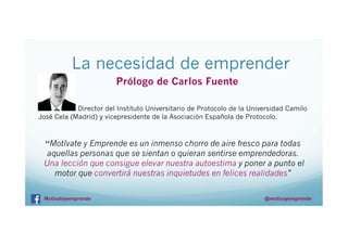 La necesidad de emprender
Prólogo de Carlos Fuente
Director del Instituto Universitario de Protocolo de la Universidad Camilo
José Cela (Madrid) y vicepresidente de la Asociación Española de Protocolo.

“Motívate y Emprende es un inmenso chorro de aire fresco para todas

aquellas personas que se sientan o quieran sentirse emprendedoras.
Una lección que consigue elevar nuestra autoestima y poner a punto el
motor que convertirá nuestras inquietudes en felices realidades”
Motivateyemprende

@motivayemprende

 