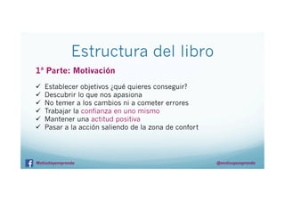 Estructura del libro
1ª Parte: Motivación
ü 
ü 
ü 
ü 
ü 
ü 

Establecer objetivos ¿qué quieres conseguir?
Descubrir lo que nos apasiona
No temer a los cambios ni a cometer errores
Trabajar la confianza en uno mismo
Mantener una actitud positiva
Pasar a la acción saliendo de la zona de confort

Motivateyemprende

@motivayemprende

 