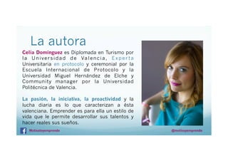 La autora
Celia Domínguez es Diplomada en Turismo por
l a U n i v e r s i d a d d e Va l e n c i a , E x p e r t a
Universitaria en protocolo y ceremonial por la
Escuela Internacional de Protocolo y la
Universidad Miguel Hernández de Elche y
Community manager por la Universidad
Politécnica de Valencia.
La pasión, la iniciativa, la proactividad y la
lucha diaria es lo que caracterizan a ésta
valenciana. Emprender es para ella un estilo de
vida que le permite desarrollar sus talentos y
hacer reales sus sueños.
Motivateyemprende

@motivayemprende

 