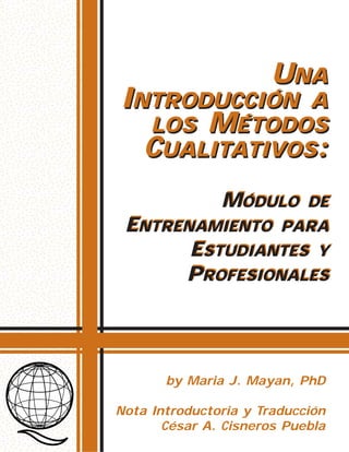 MÓDULO DE
ENTRENAMIENTO PARA
ESTUDIANTES Y
PROFESIONALES
UNA
INTRODUCCIÓN A
LOS MÉTODOS
CUALITATIVOS:
MÓDULO DE
ENTRENAMIENTO PARA
ESTUDIANTES Y
PROFESIONALES
UNA
INTRODUCCIÓN A
LOS MÉTODOS
CUALITATIVOS:
by Maria J. Mayan, PhD
Nota Introductoria y Traducción
César A. Cisneros Puebla
 