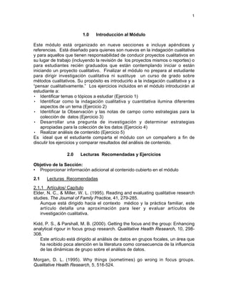 1
1.0 Introducción al Módulo
Este módulo está organizado en nueve secciones e incluye apéndices y
referencias. Está diseñado para quienes son nuevos en la indagación cualitativa
y para aquellos que tienen responsabilidad de conducir proyectos cualitativos en
su lugar de trabajo (incluyendo la revisión de los proyectos mismos o reportes) o
para estudiantes recién graduados que están contemplando iniciar o están
iniciando un proyecto cualitativo. Finalizar el módulo no prepara al estudiante
para dirigir investigación cualitativa ni sustituye un curso de grado sobre
métodos cualitativos. Su propósito es introducirlo a la indagación cualitativa y a
“pensar cualitativamente.” Los ejercicios incluidos en el módulo introducirán al
estudiante a:
• Identificar temas o tópicos a estudiar (Ejercicio 1)
• Identificar como la indagación cualitativa y cuantitativa ilumina diferentes
aspectos de un tema (Ejercicio 2)
• Identificar la Observación y las notas de campo como estrategias para la
colección de datos (Ejercicio 3)
• Desarrollar una pregunta de investigación y determinar estrategias
apropiadas para la colección de los datos (Ejercicio 4)
• Realizar análisis de contenido (Ejercicio 5)
Es ideal que el estudiante comparta el módulo con un compañero a fin de
discutir los ejercicios y comparar resultados del análisis de contenido.
2.0 Lecturas Recomendadas y Ejercicios
Objetivo de la Sección:
• Proporcionar información adicional al contenido cubierto en el módulo
2.1 Lecturas Recomendadas
2.1.1 Artículos/ Capítulo
Elder, N. C., & Miller, W. L. (1995). Reading and evaluating qualitative research
studies. The Journal of Family Practice, 41, 279-285.
Aunque está dirigido hacia el contexto médico y la práctica familiar, este
artículo detalla una aproximación para leer y evaluar artículos de
investigación cualitativa.
Kidd, P. S., & Parshall, M. B. (2000). Getting the focus and the group: Enhancing
analytical rigour in focus group research. Qualitative Health Research, 10, 298-
308.
Este artículo está dirigido al análisis de datos en grupos focales, un área que
ha recibido poca atención en la literatura como consecuencia de la influencia
de las dinámicas de grupo sobre el análisis de datos.
Morgan, D. L. (1995). Why things (sometimes) go wrong in focus groups.
Qualitative Health Research, 5, 516-524.
 