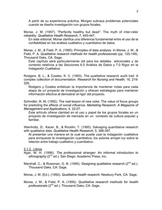 2
A partir de su experiencia práctica, Morgan subraya problemas potenciales
cuando se diseña investigación con grupos focales.
Morse, J. M. (1997). “Perfectly healthy but dead”: The myth of inter-rater
reliability. Qualitative Health Research, 7, 445-447.
En este editorial, Morse clarifica una diferencia fundamental entre el uso de la
confiabilidad en los análisis cualitativo y cuantitativo de datos.
Morse, J. M., & Field, P. A. (1995). Principles of data analysis. In Morse, J. M., &
Field, P. A. Qualitative research methods for health professionals (pp. 125-149).
Thousand Oaks, CA: Sage.
Este capítulo será particularmente útil para los detalles adicionales y de
contexto relativos a las Secciones 6.0 Análisis de Datos y 7.0 Rigor en la
Indagación Cualitativa.
Rodgers, B. L., & Cowles, K. V. (1993). The qualitative research audit trail: A
complex collection of documentation. Research for Nursing and Health, 16, 219-
226.
Rodgers y Cowles enfatizan la importancia de mantener notas para cada
etapa de un proyecto de investigación y ofrecen estrategias para mantener
información efectiva al demostrar el rigor del proyecto.
Schindler, R. M. (1992). The real lesson of new coke: The value of focus groups
for predicting the effects of social influence. Marketing Research: A Magazine of
Management and Applications, 4, 22-27.
Este artículo ofrece claridad en el uso y papel de los grupos focales en un
proyecto de investigación de mercado en un contexto de cultura popular y
familiar.
Weinholtz, D., Kacer, B., & Rocklin, T. (1995). Salvaging quantitative research
with qualitative data. Qualitative Health Research, 5, 388-397.
Al presentar una manera en la cual se puede usar la indagación cualitativa
para enriquecer la investigación cuantitativa, los autores arrojan luz sobre la
relación entre trabajo cualitativo y cuantitativo.
2.1.2 Libros
Agar, M. H. (1996). The professional stranger: An informal introduction to
ethnography (2nd
ed.). San Diego: Academic Press, Inc.
Marshall, C., & Rossman, G. B. (1995). Designing qualitative research (2nd
ed.).
Thousand Oaks, CA: Sage.
Morse, J. M. (Ed.). (1992). Qualitative health research. Newbury Park, CA: Sage.
Morse, J. M., & Field, P. A. (1995). Qualitative research methods for health
professionals (2nd
ed.). Thousand Oaks, CA: Sage.
 