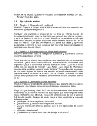 3
Patton, M. Q. (1990). Qualitative evaluation and research methods (2nd
ed.).
Newbury Park, CA: Sage.
2.2 Ejercicios del Módulo
2.2.1 Ejercicio 1: Una exploración ambiental
Objetivo: Empezar a pensar acerca de los temas o tópicos que necesitan ser
estudiados y preparar el Ejercicio 2.
Conducir una exploración ambiental de su área de interés (tópico de
investigación) al hablar, observar (televisión, por ejemplo), leer (diarios, revistas),
y escuchar (a otros, la radio) con el objeto de capturar un sentido de aquello que
está siendo discutido, lo que es importante, lo que necesita hacerse, etc., en su
área de interés. Con esa información, así como sus ideas y opiniones
personales, determine lo que considere son los cinco tópicos/preocupación
centrales en su área de interés.
2.2.2 Ejercicio 2: Encontrar la historia detrás de los números
Objetivo: Demostrar como la indagación cualitativa y cuantitativa ilumina
diferentes aspectos de un tema.
Tome uno de los tópicos que surgieron como resultado de su exploración
ambiental. ¿Qué datos cuantitativos (i.e., números) están disponibles para
explicarlo? ¿Qué le dicen estos números acerca del tema? ¿Qué no le dicen
estos números acerca del mismo? ¿Que falta? ¿Que clase de información
necesita para completar su comprensión del tema? Responda estas preguntas,
en una o dos páginas. Al finalizar este ejercicio, se tendrá una descripción de lo
que sabe acerca del tópico de acuerdo con los números, y también una idea
acerca de lo que todavía es necesario para contar la “historia completa” acerca
de el.
2.2.3 Ejercicio 3: Observación y notas de campo1
Objetivo: Introducir al estudiante a la complejidad que sostiene a la observación
participante y las notas de campo como estrategia de colección de datos.
Elegir un lugar público y pasar 10-15 minutos tomando notas sobre lo que está
sucediendo allí. Escribir un resumen de dos páginas que incluya algunas de las
cosas interesantes que observó. Haga este ejercicio antes de leer la Sección
5.0 de este módulo. Después de leerla, vuelva a mirar su ejercicio y responda
estas preguntas:
• ¿Qué tipos de cosas registró en sus notas?
• ¿Qué observó y pensó no fuese importante escribir?
• ¿Apuntó información relativa a palabras clave o tuvo oportunidad de escribir
más?
• ¿Registró citas directas?
• ¿Se extendió sobre sus notas después de dejar el escenario?
 